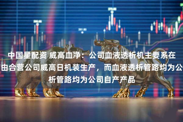中国星配资 威高血净：公司血液透析机主要系在合营模式下由合营公司威高日机装生产，而血液透析管路均为公司自产产品