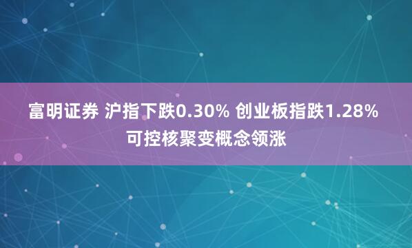 富明证券 沪指下跌0.30% 创业板指跌1.28% 可控核聚变概念领涨