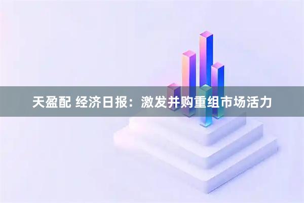 天盈配 经济日报：激发并购重组市场活力