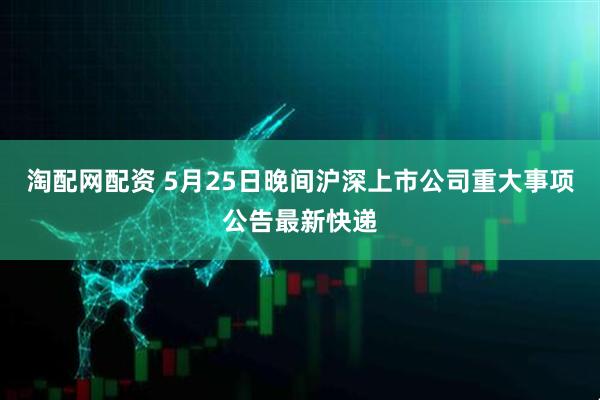 淘配网配资 5月25日晚间沪深上市公司重大事项公告最新快递