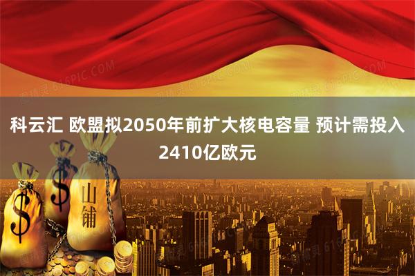 科云汇 欧盟拟2050年前扩大核电容量 预计需投入2410亿欧元