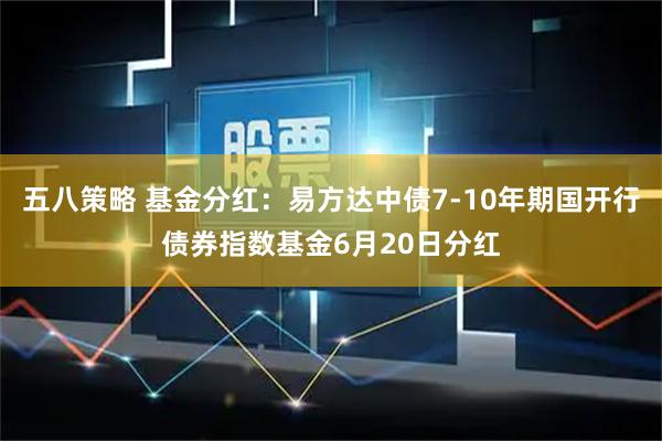 五八策略 基金分红：易方达中债7-10年期国开行债券指数基金6月20日分红