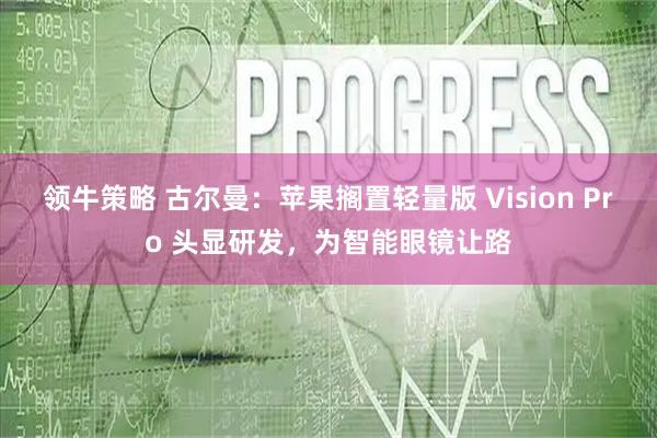 领牛策略 古尔曼：苹果搁置轻量版 Vision Pro 头显研发，为智能眼镜让路