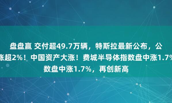 盘盘赢 交付超49.7万辆，特斯拉最新公布，公司股价一度涨超2%！中国资产大涨！费城半导体指数盘中涨1.7%，再创新高