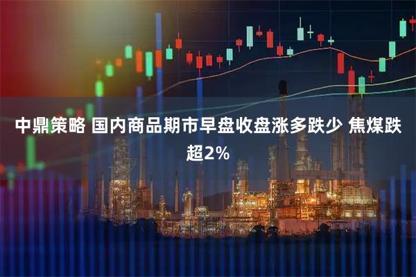 中鼎策略 国内商品期市早盘收盘涨多跌少 焦煤跌超2%