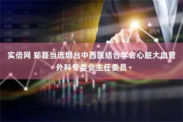 实倍网 郑磊当选烟台中西医结合学会心脏大血管外科专委会主任委员