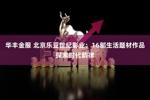 华丰金服 北京乐豆世纪影业：16部生活题材作品探索时代韵律