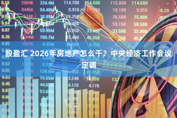 股盈汇 2026年房地产怎么干？中央经济工作会议定调