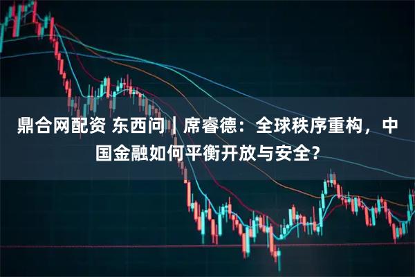鼎合网配资 东西问｜席睿德：全球秩序重构，中国金融如何平衡开放与安全？