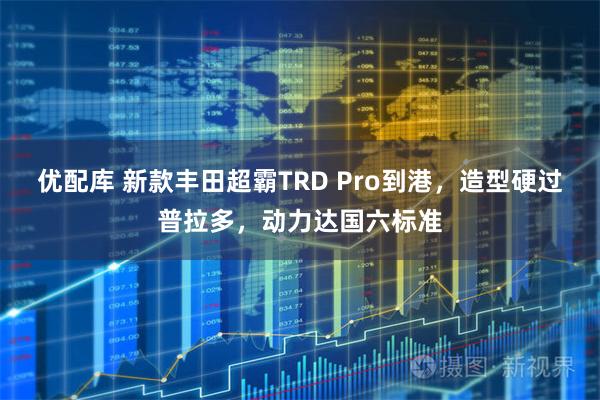 优配库 新款丰田超霸TRD Pro到港，造型硬过普拉多，动力达国六标准