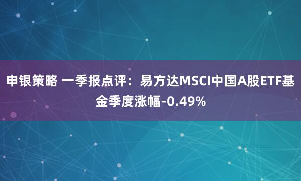 申银策略 一季报点评：易方达MSCI中国A股ETF基金季度涨幅-0.49%