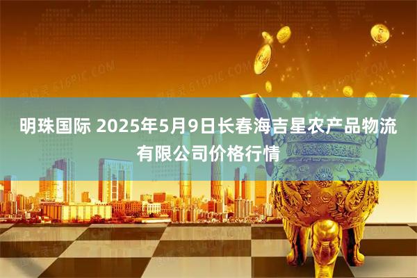 明珠国际 2025年5月9日长春海吉星农产品物流有限公司价格行情