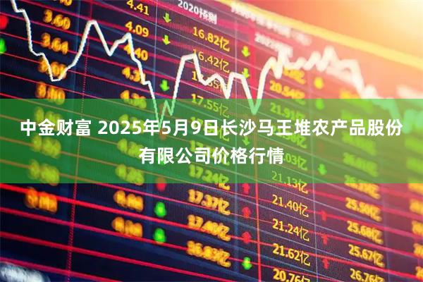 中金财富 2025年5月9日长沙马王堆农产品股份有限公司价格行情