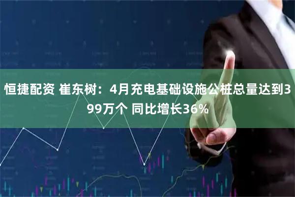 恒捷配资 崔东树：4月充电基础设施公桩总量达到399万个 同比增长36%