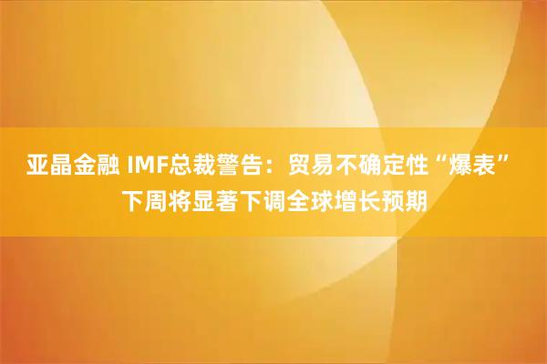 亚晶金融 IMF总裁警告：贸易不确定性“爆表” 下周将显著下调全球增长预期
