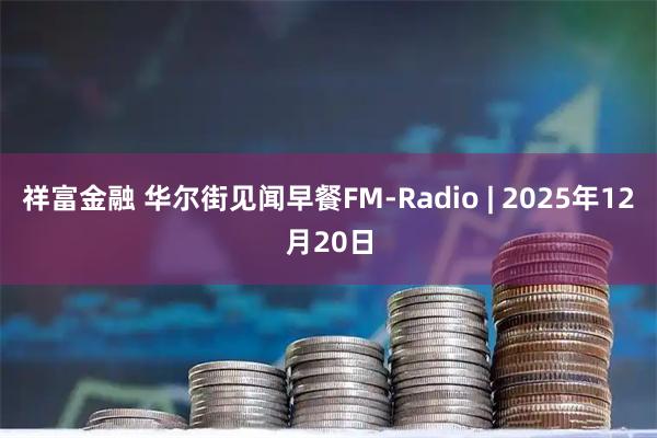 祥富金融 华尔街见闻早餐FM-Radio | 2025年12月20日