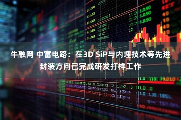 牛融网 中富电路：在3D SiP与内埋技术等先进封装方向已完成研发打样工作