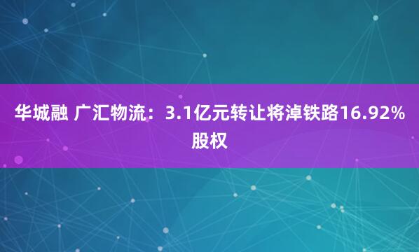 华城融 广汇物流：3.1亿元转让将淖铁路16.92%股权