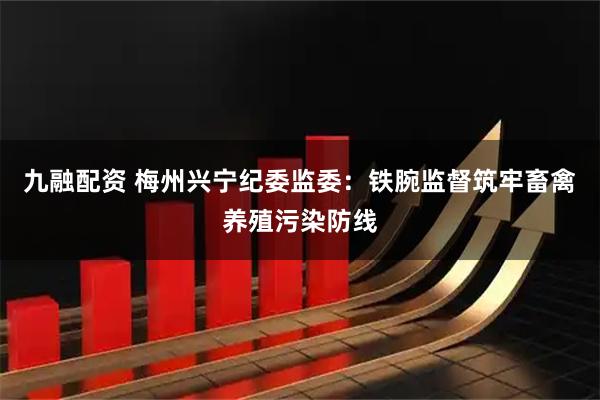 九融配资 梅州兴宁纪委监委：铁腕监督筑牢畜禽养殖污染防线