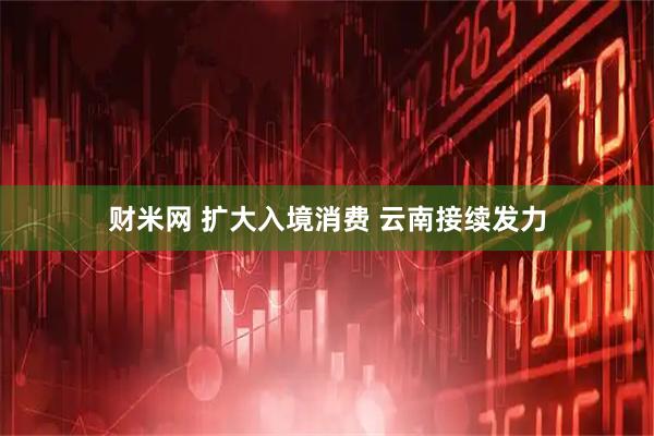 财米网 扩大入境消费 云南接续发力