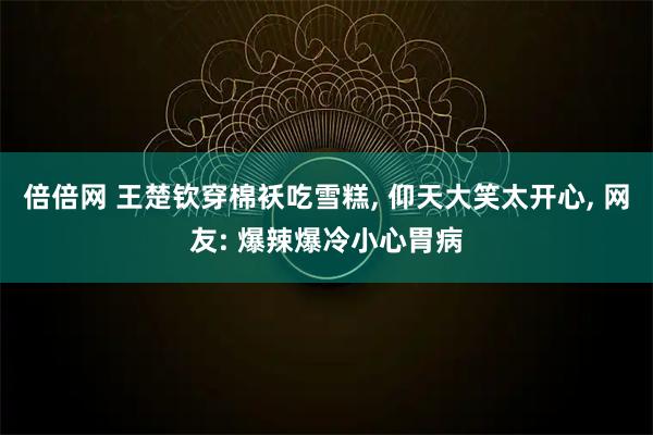 倍倍网 王楚钦穿棉袄吃雪糕, 仰天大笑太开心, 网友: 爆辣爆冷小心胃病