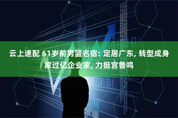 云上速配 61岁前男篮名宿: 定居广东, 转型成身家过亿企业家, 力挺宫鲁鸣