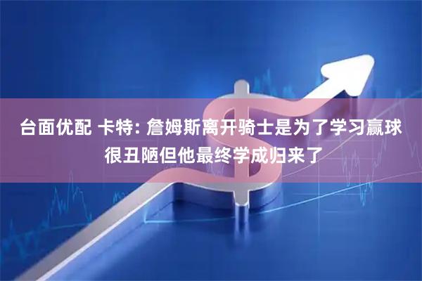 台面优配 卡特: 詹姆斯离开骑士是为了学习赢球 很丑陋但他最终学成归来了