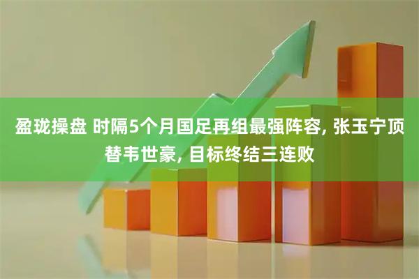 盈珑操盘 时隔5个月国足再组最强阵容, 张玉宁顶替韦世豪, 目标终结三连败